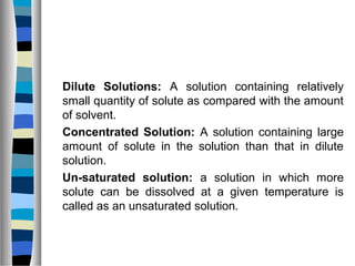 Dilute Solutions: A solution containing relatively
small quantity of solute as compared with the amount
of solvent.
Concentrated Solution: A solution containing large
amount of solute in the solution than that in dilute
solution.
Un-saturated solution: a solution in which more
solute can be dissolved at a given temperature is
called as an unsaturated solution.
 