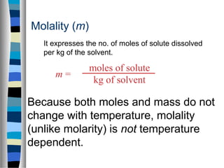 moles of solute
kg of solvent
m =
Molality (m)
Because both moles and mass do not
change with temperature, molality
(unlike molarity) is not temperature
dependent.
It expresses the no. of moles of solute dissolved
per kg of the solvent.
 