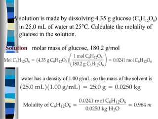 A solution is made by dissolving 4.35 g glucose (C6H12O6)
in 25.0 mL of water at 25°C. Calculate the molality of
glucose in the solution.
Solution molar mass of glucose, 180.2 g/mol
water has a density of 1.00 g/mL, so the mass of the solvent is
 