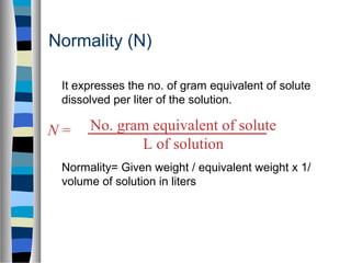 Normality (N)
It expresses the no. of gram equivalent of solute
dissolved per liter of the solution.
Normality= Given weight / equivalent weight x 1/
volume of solution in liters
No. gram equivalent of solute
L of solution
N =
 