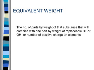 EQUIVALENT WEIGHT
The no. of parts by weight of that substance that will
combine with one part by weight of replaceable H+ or
OH- or number of positive charge on elements
 