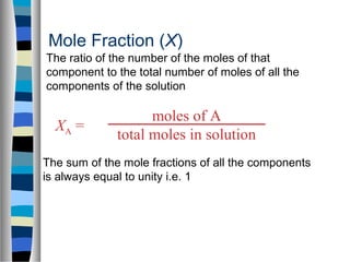 moles of A
total moles in solution
XA =
Mole Fraction (X)
The sum of the mole fractions of all the components
is always equal to unity i.e. 1
The ratio of the number of the moles of that
component to the total number of moles of all the
components of the solution
 
