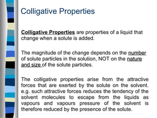 Colligative Properties
Colligative Properties are properties of a liquid that
change when a solute is added.
The magnitude of the change depends on the numbernumber
of solute particles in the solution, NOT on the naturenature
and sizeand size of the solute particles.
The colligative properties arise from the attractive
forces that are exerted by the solute on the solvent.
e.g. such attractive forces reduces the tendency of the
solvent molecules to escape from the liquids as
vapours and vapours pressure of the solvent is
therefore reduced by the presence of the solute.
 