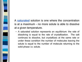 A saturated solution is one where the concentration
is at a maximum - no more solute is able to dissolve
at a given temperature.
– A saturated solution represents an equilibrium: the rate of
dissolving is equal to the rate of crystallization. The salt
continues to dissolve, but crystallizes at the same rate or
under these condition the number of molecules leaving the
solute is equal to the number of molecule returning to the
solid phase i.e. solute.
 