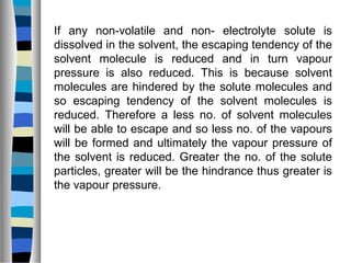 If any non-volatile and non- electrolyte solute is
dissolved in the solvent, the escaping tendency of the
solvent molecule is reduced and in turn vapour
pressure is also reduced. This is because solvent
molecules are hindered by the solute molecules and
so escaping tendency of the solvent molecules is
reduced. Therefore a less no. of solvent molecules
will be able to escape and so less no. of the vapours
will be formed and ultimately the vapour pressure of
the solvent is reduced. Greater the no. of the solute
particles, greater will be the hindrance thus greater is
the vapour pressure.
 