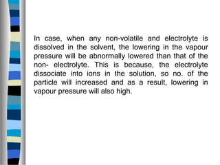 In case, when any non-volatile and electrolyte is
dissolved in the solvent, the lowering in the vapour
pressure will be abnormally lowered than that of the
non- electrolyte. This is because, the electrolyte
dissociate into ions in the solution, so no. of the
particle will increased and as a result, lowering in
vapour pressure will also high.
 