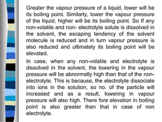 Greater the vapour pressure of a liquid, lower will be
its boiling point. Similarly, lower the vapour pressure
of the liquid, higher will be its boiling point. So If any
non-volatile and non- electrolyte solute is dissolved in
the solvent, the escaping tendency of the solvent
molecule is reduced and in turn vapour pressure is
also reduced and ultimately its boiling point will be
elevated.
In case, when any non-volatile and electrolyte is
dissolved in the solvent, the lowering in the vapour
pressure will be abnormally high than that of the non-
electrolyte. This is because, the electrolyte dissociate
into ions in the solution, so no. of the particle will
increased and as a result, lowering in vapour
pressure will also high. There fore elevation in boiling
point is also greater than that in case of non
electrolyte.
 