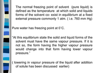 The normal freezing point of solvent (pure liquid) is
defined as the temperature at which solid and liquids
forms of the solvent co- exist in equilibrium at a fixed
external pressure commonly 1 atm. ( i.e. 760 mm Hg)
Pure water has freezing point at 0˚C.
“At this equilibrium state the solid and liquid forms of the
solvent must have the same vapour pressure. If it is
not so, the form having the higher vapour pressure
would change into that form having lower vapour
pressure.”
( lowering in vapour pressure of the liquid after addition
of solute has been discussed earlier)
 