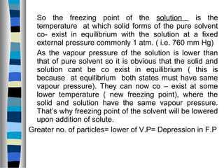 So the freezing point of the solution is the
temperature at which solid forms of the pure solvent
co- exist in equilibrium with the solution at a fixed
external pressure commonly 1 atm. ( i.e. 760 mm Hg)
As the vapour pressure of the solution is lower than
that of pure solvent so it is obvious that the solid and
solution cant be co exist in equilibrium ( this is
because at equilibrium both states must have same
vapour pressure). They can now co – exist at some
lower temperature ( new freezing point), where the
solid and solution have the same vapour pressure.
That’s why freezing point of the solvent will be lowered
upon addition of solute.
Greater no. of particles= lower of V.P= Depression in F.P
 