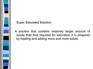 Super Saturated Solution:
A solution that contains relatively larger amount of
solute than that required for saturation it is prepared
by heating and adding more and more solute.
 