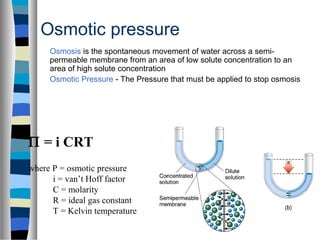 Osmotic pressure
Osmosis is the spontaneous movement of water across a semi-
permeable membrane from an area of low solute concentration to an
area of high solute concentration
Osmotic Pressure - The Pressure that must be applied to stop osmosis
Π = i CRT
where P = osmotic pressure
i = van’t Hoff factor
C = molarity
R = ideal gas constant
T = Kelvin temperature
 