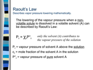 Raoult’s Law
Describes vapor pressure lowering mathematically.
The lowering of the vapour pressure when a non-
volatile solute is dissolved in a volatile solvent (A) can
be described by Raoult’s Law:
PA = χAP°A
PA = vapour pressure of solvent A above the solution
cA = mole fraction of the solvent A in the solution
P°A = vapour pressure of pure solvent A
only the solvent (A) contributes to
the vapour pressure of the solution
 