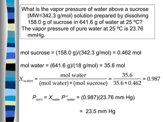 What is the vapor pressure of water above a sucrose
(MW=342.3 g/mol) solution prepared by dissolving
158.0 g of sucrose in 641.6 g of water at 25 ºC?
The vapor pressure of pure water at 25 ºC is 23.76
mmHg.
mol sucrose = (158.0 g)/(342.3 g/mol) = 0.462 mol
mol water = (641.6 g)/(18 g/mol) = 35.6 mol
Xwater =
mol water
(mol water)+(mol sucrose)
=
35.6
35.6+0.462
= 0.987
Psol’n = Xwater P°water = (0.987)(23.76 mm Hg)
= 23.5 mm Hg
 