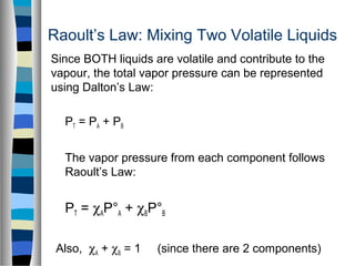 Raoult’s Law: Mixing Two Volatile Liquids
Since BOTH liquids are volatile and contribute to the
vapour, the total vapor pressure can be represented
using Dalton’s Law:
PT = PA + PB
The vapor pressure from each component follows
Raoult’s Law:
PT = χAP°A + χBP°B
Also, χA + χB = 1 (since there are 2 components)
 