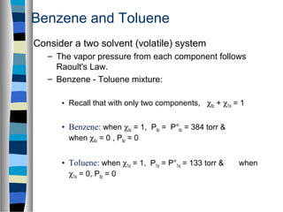 Benzene and Toluene
Consider a two solvent (volatile) system
– The vapor pressure from each component follows
Raoult's Law.
– Benzene - Toluene mixture:
• Recall that with only two components, χBz + χTol = 1
• Benzene: when χBz = 1, PBz = P°Bz = 384 torr &
when χBz = 0 , PBz = 0
• Toluene: when χTol = 1, PTol = P°Tol = 133 torr & when
χTol = 0, PBz = 0
 