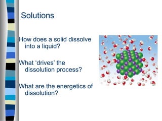 Solutions
How does a solid dissolve
into a liquid?
What ‘drives’ the
dissolution process?
What are the energetics of
dissolution?
 