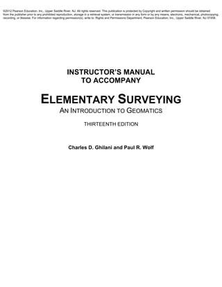 INSTRUCTOR’S MANUAL
TO ACCOMPANY
ELEMENTARY SURVEYING
AN INTRODUCTION TO GEOMATICS
THIRTEENTH EDITION
Charles D. Ghilani and Paul R. Wolf
©2012 Pearson Education, Inc., Upper Saddle River, NJ. All rights reserved. This publication is protected by Copyright and written permission should be obtained
from the publisher prior to any prohibited reproduction, storage in a retrieval system, or transmission in any form or by any means, electronic, mechanical, photocopying,
recording, or likewise. For information regarding permission(s), write to: Rights and Permissions Department, Pearson Education, Inc., Upper Saddle River, NJ 07458.
 
