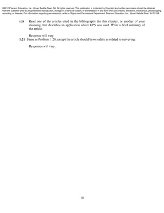 10
1.20 Read one of the articles cited in the bibliography for this chapter, or another of your
choosing, that describes an application where GPS was used. Write a brief summary of
the article.
Response will vary.
1.21 Same as Problem 1.20, except the article should be on safety as related to surveying.
Responses will vary.
©2012 Pearson Education, Inc., Upper Saddle River, NJ. All rights reserved. This publication is protected by Copyright and written permission should be obtained
from the publisher prior to any prohibited reproduction, storage in a retrieval system, or transmission in any form or by any means, electronic, mechanical, photocopying,
recording, or likewise. For information regarding permission(s), write to: Rights and Permissions Department, Pearson Education, Inc., Upper Saddle River, NJ 07458.
 
