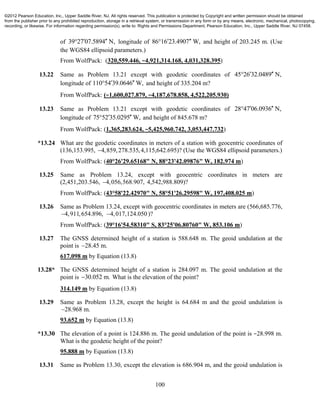 100
of 39 27 07.5894 N,  longitude of 86 16 23.4907 W,  and height of 203.245 m. (Use
the WGS84 ellipsoid parameters.)
From WolfPack: (320,559.446, −4,921,314.168, 4,031,328.395)
13.22 Same as Problem 13.21 except with geodetic coordinates of 45 26 32.0489 N, 
longitude of 110 54 39.0646 W,  and height of 335.204 m?
From WolfPack: (−1,600,027.879, −4,187,678.858, 4,522,205.930)
13.23 Same as Problem 13.21 except with geodetic coordinates of 28 47 06.0936 N, 
longitude of 75 52 35.0295 W,  and height of 845.678 m?
From WolfPack: (1,365,283.624, −5,425,960.742, 3,053,447.732)
*13.24 What are the geodetic coordinates in meters of a station with geocentric coordinates of
(136,153.995, 4,859,278.535, 4,115,642.695)? (Use the WGS84 ellipsoid parameters.)
From WolfPack: (40°26'29.65168" N, 88°23'42.09876" W, 182.974 m)
13.25 Same as Problem 13.24, except with geocentric coordinates in meters are
(2,451,203.546, 4,056,568.907, 4,542,988.809)?
From WolfPack: (43°58'22.42970" N, 58°51'26.29598" W, 197,408.025 m)
13.26 Same as Problem 13.24, except with geocentric coordinates in meters are (566,685.776,
4,911,654.896, 4,017,124.050 )?
From WolfPack: (39°16'54.58310" S, 83°25'06.80760" W, 853.106 m)
13.27 The GNSS determined height of a station is 588.648 m. The geoid undulation at the
point is 28.45 m.
617.098 m by Equation (13.8)
13.28* The GNSS determined height of a station is 284.097 m. The geoid undulation at the
point is 30.052 m. What is the elevation of the point?
314.149 m by Equation (13.8)
13.29 Same as Problem 13.28, except the height is 64.684 m and the geoid undulation is
28.968 m.
93.652 m by Equation (13.8)
*13.30 The elevation of a point is 124.886 m. The geoid undulation of the point is −28.998 m.
What is the geodetic height of the point?
95.888 m by Equation (13.8)
13.31 Same as Problem 13.30, except the elevation is 686.904 m, and the geoid undulation is
©2012 Pearson Education, Inc., Upper Saddle River, NJ. All rights reserved. This publication is protected by Copyright and written permission should be obtained
from the publisher prior to any prohibited reproduction, storage in a retrieval system, or transmission in any form or by any means, electronic, mechanical, photocopying,
recording, or likewise. For information regarding permission(s), write to: Rights and Permissions Department, Pearson Education, Inc., Upper Saddle River, NJ 07458.
 