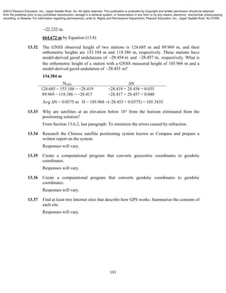 101
22.232 m.
664.672 m by Equation (13.8)
13.32 The GNSS observed height of two stations is 124.685 m and 89.969 m, and their
orthometric heights are 153.104 m and 118.386 m, respectively. These stations have
model-derived geoid undulations of 28.454 m and 28.457 m, respectively. What is
the orthometric height of a station with a GNSS measured height of 105.968 m and a
model-derived geoid undulation of 28.453 m?
134.384 m
NGPS ∆N
124.685 − 153.104 = −28.419
89.969 − 118.386 = −28.417
−28.419 + 28.454 = 0.035
−28.417 + 28.457 = 0.040
Avg ∆N = 0.0375 m H = 105.968 −(−28.453 + 0.0375) = 105.3835
13.33 Why are satellites at an elevation below 10° from the horizon eliminated from the
positioning solution?
From Section 13.6.2, last paragraph: To minimize the errors caused by refraction.
13.34 Research the Chinese satellite positioning system known as Compass and prepare a
written report on the system.
Responses will vary.
13.35 Create a computational program that converts geocentric coordinates to geodetic
coordinates.
Responses will vary.
13.36 Create a computational program that converts geodetic coordinates to geodetic
coordinates.
Responses will vary.
13.37 Find at least two Internet sites that describe how GPS works. Summarize the contents of
each site.
Responses will vary.
©2012 Pearson Education, Inc., Upper Saddle River, NJ. All rights reserved. This publication is protected by Copyright and written permission should be obtained
from the publisher prior to any prohibited reproduction, storage in a retrieval system, or transmission in any form or by any means, electronic, mechanical, photocopying,
recording, or likewise. For information regarding permission(s), write to: Rights and Permissions Department, Pearson Education, Inc., Upper Saddle River, NJ 07458.
 