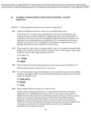 102
14 GLOBAL NAVIGATION SATELLITE SYSTEMS—STATIC
SURVEYS
Asterisks (*) indicate problems that have answers given in Appendix G.
14.1 Explain the differences between a static survey and rapid static survey.
From Section 14.2: A static survey and rapid static survey are essentially the same
methods of survey with these differences: (1) the rapid static survey should only be
performed on lines less than 20 km in length (2) in ideal observational conditions. The
rapid static survey (3) typically uses an epoch rate of 5 sec whereas the static survey
typically uses a rate of 15 sec. The (4) time of occupation in a rapid static survey is
typically about half of what is required for a static survey.
14.2 When using the rapid static surveying method, what is the minimum recommended
length of the session required to observe a baseline that is 10 km long for *(a) a dual-
frequency receiver, (b) a single-frequency receiver?
From Table 14.1:
(a)* 20 min
(b) 40 min
14.3 What would be the recommended epoch rates for the surveys given in Problem 14.2?
Both (a) and (b) require an epoch rate of 5 sec or less.
14.4 For a 38-km baseline using a dual-frequency receiver, (a) what static surveying method
should be used, (b) for what time period should the baseline be observed, (c) and what
epoch rate should be used?
(a) Static survey
(b) 96 min
(c) 15 sec
14.5 What variables affect the accuracy of a static survey?
Besides what is mentioned in Section 13.6, which includes clock bias, refraction,
ephemeral errors, multipathing, centering of receiver over station, measurement of
height of receiver above the station, and satellite geometry, the type of receiver used in
the survey is important. Highest accuracies will be achieved by GNSS and dual-
frequency receivers because of their ability to correct for clock bias and refraction.
GNSS receivers have the additional advantage of being able to use more satellites. Sites
of stations must be free from overhead obstructions and void of multipathing
possibilities for the highest accuracies.
©2012 Pearson Education, Inc., Upper Saddle River, NJ. All rights reserved. This publication is protected by Copyright and written permission should be obtained
from the publisher prior to any prohibited reproduction, storage in a retrieval system, or transmission in any form or by any means, electronic, mechanical, photocopying,
recording, or likewise. For information regarding permission(s), write to: Rights and Permissions Department, Pearson Education, Inc., Upper Saddle River, NJ 07458.
 
