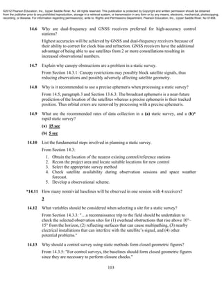 103
14.6 Why are dual-frequency and GNSS receivers preferred for high-accuracy control
stations?
Highest accuracies will be achieved by GNSS and dual-frequency receivers because of
their ability to correct for clock bias and refraction. GNSS receivers have the additional
advantage of being able to use satellites from 2 or more constellations resulting in
increased observational numbers.
14.7 Explain why canopy obstructions are a problem in a static survey.
From Section 14.3.1: Canopy restrictions may possibly block satellite signals, thus
reducing observations and possibly adversely affecting satellite geometry.
14.8 Why is it recommended to use a precise ephemeris when processing a static survey?
From 14.5, paragraph 3 and Section 13.6.3: The broadcast ephemeris is a near-future
prediction of the location of the satellites whereas a precise ephemeris is their tracked
position. Thus orbital errors are removed by processing with a precise ephemeris.
14.9 What are the recommended rates of data collection in a (a) static survey, and a (b)*
rapid static survey?
(a) 15 sec
(b) 5 sec
14.10 List the fundamental steps involved in planning a static survey.
From Section 14.3:
1. Obtain the location of the nearest existing control/reference stations
2. Recon the project area and locate suitable locations for new control
3. Select the appropriate survey method
4. Check satellite availability during observation sessions and space weather
forecast.
5. Develop a observational scheme.
*14.11 How many nontrivial baselines will be observed in one session with 4 receivers?
3
14.12 What variables should be considered when selecting a site for a static survey?
From Section 14.3.3: "…a reconnaissance trip to the field should be undertaken to
check the selected observation sites for (1) overhead obstructions that rise above 10°–
15° from the horizon, (2) reflecting surfaces that can cause multipathing, (3) nearby
electrical installations that can interfere with the satellite’s signal, and (4) other
potential problems."
14.13 Why should a control survey using static methods form closed geometric figures?
From 14.3.5: "For control surveys, the baselines should form closed geometric figures
since they are necessary to perform closure checks."
©2012 Pearson Education, Inc., Upper Saddle River, NJ. All rights reserved. This publication is protected by Copyright and written permission should be obtained
from the publisher prior to any prohibited reproduction, storage in a retrieval system, or transmission in any form or by any means, electronic, mechanical, photocopying,
recording, or likewise. For information regarding permission(s), write to: Rights and Permissions Department, Pearson Education, Inc., Upper Saddle River, NJ 07458.
 