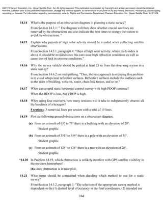 104
14.14 What is the purpose of an obstruction diagram in planning a static survey?
From Section 14.3.1: " The diagram will then show whether crucial satellites are
removed by the obstructions and also indicate the best times to occupy the station to
avoid the obstructions. "
14.15 Explain why periods of high solar activity should be avoided when collecting satellite
observations.
From Section 14.3.1, paragraph 4: "Days of high solar activity, where the k-index is
above 4, should be avoided since this can cause high refraction conditions as well as
cause loss of lock in extreme conditions."
14.16 Why the survey vehicle should be parked at least 25 m from the observing station in a
static survey?
From Section 14.6.2 on multipathing. "Thus, the best approach to reducing this problem
is to avoid setups near reflective surfaces. Reflective surfaces include flat surfaces such
as the sides of building, vehicles, water, chain link fences, and so on."
14.17 When can a rapid static horizontal control survey with high PDOP continue?
When the HDOP is low, but VDOP is high.
14.18 When using four receivers, how many sessions will it take to independently observe all
the baselines of a hexagon?
5 sessions; 3 nontrivial lines per session with a total of 15 lines.
14.19 Plot the following ground obstructions on a obstruction diagram.
(a) From an azimuth of 65° to 73° there is a building with an elevation of 20°.
Student graphic
(b) From an azimuth of 355° to 356° there is a pole with an elevation of 35°.
Student graphic
(c) From an azimuth of 125° to 128° there is a tree with an elevation of 26°.
Student graphic
*14.20 In Problem 14.19, which obstruction is unlikely interfere with GPS satellite visibility in
the northern hemisphere?
(b) since obstruction is in near pole.
14.21 What items should be considered when deciding which method to use for a static
survey?
From Section 14.3.2, paragraph 3: "The selection of the appropriate survey method is
dependent on the (1) desired level of accuracy in the final coordinates, (2) intended use
©2012 Pearson Education, Inc., Upper Saddle River, NJ. All rights reserved. This publication is protected by Copyright and written permission should be obtained
from the publisher prior to any prohibited reproduction, storage in a retrieval system, or transmission in any form or by any means, electronic, mechanical, photocopying,
recording, or likewise. For information regarding permission(s), write to: Rights and Permissions Department, Pearson Education, Inc., Upper Saddle River, NJ 07458.
 