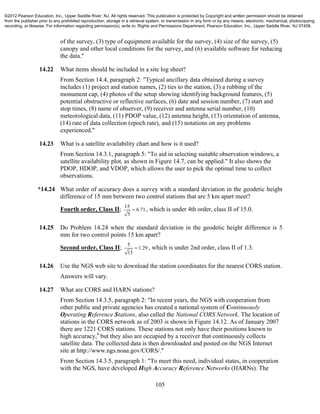 105
of the survey, (3) type of equipment available for the survey, (4) size of the survey, (5)
canopy and other local conditions for the survey, and (6) available software for reducing
the data."
14.22 What items should be included in a site log sheet?
From Section 14.4, paragraph 2: "Typical ancillary data obtained during a survey
includes (1) project and station names, (2) ties to the station, (3) a rubbing of the
monument cap, (4) photos of the setup showing identifying background features, (5)
potential obstructive or reflective surfaces, (6) date and session number, (7) start and
stop times, (8) name of observer, (9) receiver and antenna serial number, (10)
meteorological data, (11) PDOP value, (12) antenna height, (13) orientation of antenna,
(14) rate of data collection (epoch rate), and (15) notations on any problems
experienced."
14.23 What is a satellite availability chart and how is it used?
From Section 14.3.1, paragraph 5: "To aid in selecting suitable observation windows, a
satellite availability plot, as shown in Figure 14.7, can be applied." It also shows the
PDOP, HDOP, and VDOP, which allows the user to pick the optimal time to collect
observations.
*14.24 What order of accuracy does a survey with a standard deviation in the geodetic height
difference of 15 mm between two control stations that are 5 km apart meet?
Fourth order, Class II;
15
6.71
5
 , which is under 4th order, class II of 15.0.
14.25 Do Problem 14.24 when the standard deviation in the geodetic height difference is 5
mm for two control points 15 km apart?
Second order, Class II;
5
1.29
15
 , which is under 2nd order, class II of 1.3.
14.26 Use the NGS web site to download the station coordinates for the nearest CORS station.
Answers will vary.
14.27 What are CORS and HARN stations?
From Section 14.3.5, paragraph 2: "In recent years, the NGS with cooperation from
other public and private agencies has created a national system of Continuously
Operating Reference Stations, also called the National CORS Network. The location of
stations in the CORS network as of 2003 is shown in Figure 14.12. As of January 2007
there are 1221 CORS stations. These stations not only have their positions known to
high accuracy,4
but they also are occupied by a receiver that continuously collects
satellite data. The collected data is then downloaded and posted on the NGS Internet
site at http://www.ngs.noaa.gov/CORS/."
From Section 14.3.5, paragraph 1: "To meet this need, individual states, in cooperation
with the NGS, have developed High Accuracy Reference Networks (HARNs). The
©2012 Pearson Education, Inc., Upper Saddle River, NJ. All rights reserved. This publication is protected by Copyright and written permission should be obtained
from the publisher prior to any prohibited reproduction, storage in a retrieval system, or transmission in any form or by any means, electronic, mechanical, photocopying,
recording, or likewise. For information regarding permission(s), write to: Rights and Permissions Department, Pearson Education, Inc., Upper Saddle River, NJ 07458.
 