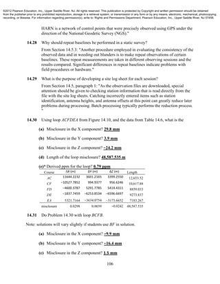 106
HARN is a network of control points that were precisely observed using GPS under the
direction of the National Geodetic Survey (NGS)."
14.28 Why should repeat baselines be performed in a static survey?
From Section 14.5.3: "Another procedure employed in evaluating the consistency of the
observed data and in weeding out blunders is to make repeat observations of certain
baselines. These repeat measurements are taken in different observing sessions and the
results compared. Significant differences in repeat baselines indicate problems with
field procedures or hardware."
14.29 What is the purpose of developing a site log sheet for each session?
From Section 14.5, paragraph 1: "As the observation files are downloaded, special
attention should be given to checking station information that is read directly from the
file with the site log sheets. Catching incorrectly entered items such as station
identification, antenna heights, and antenna offsets at this point can greatly reduce later
problems during processing. Batch processing typically performs the reduction process.
"
14.30 Using loop ACFDEA from Figure 14.10, and the data from Table 14.6, what is the
(a) Misclosure in the X component? 29.8 mm
(b) Misclosure in the Y component? 3.9 mm
(c) Misclosure in the Z component? −24.2 mm
(d) Length of the loop misclosure? 48,587.535 m
(e)* Derived ppm for the loop? 0.79 ppm
Course ∆X (m) ∆Y (m) ∆Z (m) Length
AC 11644.2232  3601.2165 3399.2550 12,653.52
CF −10527.7852  994.9377 956.6246 10,617.88
FD −4600.3787  5291.7785 5414.4311 8859.033
DE −1837.7459  −6253.8534 −6596.6697 9273.837
EA 5321.7164 −3634.0754 −3173.6652 7183.267
misclosure 0.0298 0.0039 −0.0242 48,587.535
14.31 Do Problem 14.30 with loop BCFB.
Note: solutions will vary slightly if students use BF in solution.
(a) Misclosure in the X component? −9.9 mm
(b) Misclosure in the Y component? −16.4 mm
(c) Misclosure in the Z component? 1.5 mm
©2012 Pearson Education, Inc., Upper Saddle River, NJ. All rights reserved. This publication is protected by Copyright and written permission should be obtained
from the publisher prior to any prohibited reproduction, storage in a retrieval system, or transmission in any form or by any means, electronic, mechanical, photocopying,
recording, or likewise. For information regarding permission(s), write to: Rights and Permissions Department, Pearson Education, Inc., Upper Saddle River, NJ 07458.
 