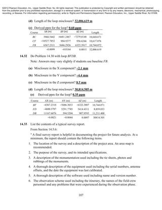 107
(d) Length of the loop misclosure? 32,006.619 m
(e) Derived ppm for the loop? 0.60 ppm
Course ∆X (m) ∆Y (m) ∆Z (m) Length
BC 3960.5442 −6681.2467 −7279.0148 10,644.671
CF −10527.7852 994.9377 956.6246 10,617.876
FB 6567.2311 5686.2926 6322.3917 10,744.072
−0.0099 −0.0164 0.0015 32,006.619
14.32 Do Problem 14.30 with loop BFDB.
Note: Answers may vary slightly if students use baseline FB.
(a) Misclosure in the X component? −2.1 mm
(b) Misclosure in the Y component? −4.4 mm
(c) Misclosure in the Z component? 9.7 mm
(d) Length of the loop misclosure? 30,814.505 m
(e) Derived ppm for the loop? 0.35 ppm
Course ∆X (m) ∆Y (m) ∆Z (m) Length
BF −6567.2310 −5686.3033 −6322.3807 10,744.071
FD −4600.3787 5291.7785 5414.4311 8,859.033
DB 11167.6076 394.5204 907.9593 11,211.400
−0.0021 −0.0044 0.0097 30814.505
14.33 List the contents of a typical survey report.
From Section 14.5.6:
" A final survey report is helpful in documenting the project for future analysis. At a
minimum, the report should contain the following items.
1. The location of the survey and a description of the project area. An area map is
recommended.
2. The purpose of the survey, and its intended specifications.
3. A description of the monumentation used including the tie sheets, photos and
rubbings of the monuments.
4. A thorough description of the equipment used including the serial numbers, antenna
offsets, and the date the equipment was last calibrated.
5. A thorough description of the software used including name and version number.
6. The observation scheme used including the itinerary, the names of the field crew
personnel and any problems that were experienced during the observation phase.
©2012 Pearson Education, Inc., Upper Saddle River, NJ. All rights reserved. This publication is protected by Copyright and written permission should be obtained
from the publisher prior to any prohibited reproduction, storage in a retrieval system, or transmission in any form or by any means, electronic, mechanical, photocopying,
recording, or likewise. For information regarding permission(s), write to: Rights and Permissions Department, Pearson Education, Inc., Upper Saddle River, NJ 07458.
 