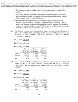 108
7. The computation scheme used to analyze the observations and the results of this
analysis.
8. A list of the problems encountered in the process of performing the survey, or its
analysis including unusual solar activity, potential multipathing problems, or other
factors that can affect the results of the survey.
9. An appendix containing all written documentation, original observations, and
analysis. Since the computer can produce volumes of printed material in a typical
survey, only the most important files should be printed. All computer files should be
copied onto some safe backup storage. A CD provides an excellent permanent storage
media that can be inserted into the back of the report."
14.34 The observed baseline vector components in meters between two control stations is
(3814.244, −470.348, −1593.650). The geocentric coordinates of the control stations are
(1,162,247.650, −4,655,656.054, 4,188,020.271) and (1,158,433.403, −4,655,185.709,
4,189,613.926). What are:
(a)*∆X ppm? 0.76 ppm
(b) ∆Y ppm? 0.85 ppm
(c) ∆Z ppm? 1.16 ppm
dX dY dZ
1162247.650 -4655656.054 4188020.271
1158433.403 -4655185.709 4189613.926
Control 3814.247 -470.344 -1593.655
Observed 3814.244 -470.348 -1593.650
∆ 0.003 0.004 0.005
ppm 0.76 0.85 1.16
14.35 Same as Problem 14.34 except the two control station have coordinates in meters of
(−1,661,107.767, −4,718,275.246, 3,944,587.541) and (1,691,390.245, −4,712,916.010,
3,938,107.274), and the baseline vector between them was (30282.469, −5359.245,
6480.261).
(a) ∆X ppm? 0.28 ppm
(b) ∆Y ppm? 0.31 ppm
(c) ∆Z ppm? 0.19 ppm
dX dY dZ
−1,661,107.767 −4,718,275.246 3,944,587.541
−1,691,390.245 −4,712,916.010 3,938,107.274
Control 30282.478 −5359.235 6480.267
Observed 30282.469 −5359.245 6480.261
∆ 0.009 0.010 0.006
ppm 0.28 0.31 0.19
©2012 Pearson Education, Inc., Upper Saddle River, NJ. All rights reserved. This publication is protected by Copyright and written permission should be obtained
from the publisher prior to any prohibited reproduction, storage in a retrieval system, or transmission in any form or by any means, electronic, mechanical, photocopying,
recording, or likewise. For information regarding permission(s), write to: Rights and Permissions Department, Pearson Education, Inc., Upper Saddle River, NJ 07458.
 