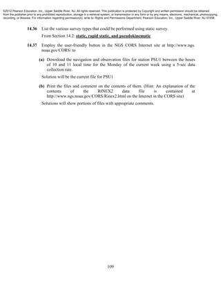 109
14.36 List the various survey types that could be performed using static survey.
From Section 14.2: static, rapid static, and pseudokinematic
14.37 Employ the user-friendly button in the NGS CORS Internet site at http://www.ngs.
noaa.gov/CORS/ to
(a) Download the navigation and observation files for station PSU1 between the hours
of 10 and 11 local time for the Monday of the current week using a 5-sec data
collection rate.
Solution will be the current file for PSU1
(b) Print the files and comment on the contents of them. (Hint: An explanation of the
contents of the RINEX2 data file is contained at
http://www.ngs.noaa.gov/CORS/Rinex2.html on the Internet in the CORS site)
Solutions will show portions of files with appropriate comments.
©2012 Pearson Education, Inc., Upper Saddle River, NJ. All rights reserved. This publication is protected by Copyright and written permission should be obtained
from the publisher prior to any prohibited reproduction, storage in a retrieval system, or transmission in any form or by any means, electronic, mechanical, photocopying,
recording, or likewise. For information regarding permission(s), write to: Rights and Permissions Department, Pearson Education, Inc., Upper Saddle River, NJ 07458.
 