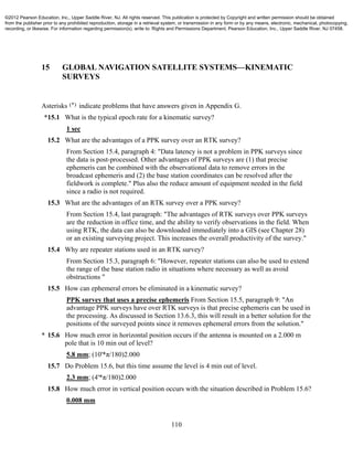 110
15 GLOBAL NAVIGATION SATELLITE SYSTEMS—KINEMATIC
SURVEYS
Asterisks (*) indicate problems that have answers given in Appendix G.
*15.1 What is the typical epoch rate for a kinematic survey?
1 sec
15.2 What are the advantages of a PPK survey over an RTK survey?
From Section 15.4, paragraph 4: "Data latency is not a problem in PPK surveys since
the data is post-processed. Other advantages of PPK surveys are (1) that precise
ephemeris can be combined with the observational data to remove errors in the
broadcast ephemeris and (2) the base station coordinates can be resolved after the
fieldwork is complete." Plus also the reduce amount of equipment needed in the field
since a radio is not required.
15.3 What are the advantages of an RTK survey over a PPK survey?
From Section 15.4, last paragraph: "The advantages of RTK surveys over PPK surveys
are the reduction in office time, and the ability to verify observations in the field. When
using RTK, the data can also be downloaded immediately into a GIS (see Chapter 28)
or an existing surveying project. This increases the overall productivity of the survey."
15.4 Why are repeater stations used in an RTK survey?
From Section 15.3, paragraph 6: "However, repeater stations can also be used to extend
the range of the base station radio in situations where necessary as well as avoid
obstructions "
15.5 How can ephemeral errors be eliminated in a kinematic survey?
PPK survey that uses a precise ephemeris From Section 15.5, paragraph 9: "An
advantage PPK surveys have over RTK surveys is that precise ephemeris can be used in
the processing. As discussed in Section 13.6.3, this will result in a better solution for the
positions of the surveyed points since it removes ephemeral errors from the solution."
* 15.6 How much error in horizontal position occurs if the antenna is mounted on a 2.000 m
pole that is 10 min out of level?
5.8 mm; (10'*π/180)2.000
15.7 Do Problem 15.6, but this time assume the level is 4 min out of level.
2.3 mm; (4'*π/180)2.000
15.8 How much error in vertical position occurs with the situation described in Problem 15.6?
0.008 mm
©2012 Pearson Education, Inc., Upper Saddle River, NJ. All rights reserved. This publication is protected by Copyright and written permission should be obtained
from the publisher prior to any prohibited reproduction, storage in a retrieval system, or transmission in any form or by any means, electronic, mechanical, photocopying,
recording, or likewise. For information regarding permission(s), write to: Rights and Permissions Department, Pearson Education, Inc., Upper Saddle River, NJ 07458.
 