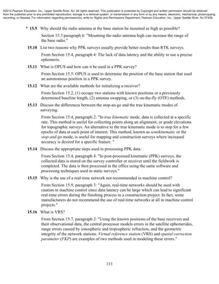 111
* 15.9 Why should the radio antenna at the base station be mounted as high as possible?
Section 15.3 paragraph 6: "Mounting the radio antenna high can increase the range of
the base radio."
15.10 List two reasons why PPK surveys usually provide better results than RTK surveys.
From Section 15.4, paragraph 4: The lack of data latency and the ability to use a precise
ephemeris.
15.11 What is OPUS and how can it be used in a PPK survey?
From Section 15.5: OPUS is used to determine the position of the base station that used
an autonomous position in a PPK survey.
15.12 What are the available methods for initializing a receiver?
From Section 15.2, (1) occupy two stations with known positions or a previously
determined baseline length, (2) antenna swapping, or (3) on-the-fly (OTF) methods.
15.13 Discuss the differences between the stop-an-go and the true kinematic modes of
surveying.
From Section 15.4, paragraph 2: "In true kinematic mode, data is collected at a specific
rate. This method is useful for collecting points along an alignment, or grade elevations
for topographic surveys. An alternative to the true kinematic mode is to stop for a few
epochs of data at each point of interest. This method, known as semikinematic or the
stop-and-go mode, is useful for mapping and construction surveys where increased
accuracy is desired for a specific feature. "
15.14 Discuss the appropriate steps used in processing PPK data.
From Section 15.4, paragraph 4: "In post-processed kinematic (PPK) surveys, the
collected data is stored on the survey controller or receiver until the fieldwork is
completed. The data is then processed in the office using the same software and
processing techniques used in static surveys."
15.15 Why is the use of a real-time network not recommended in machine control?
From Section 15.9, paragraph 3: "Again, real-time networks should be used with
caution in machine control since data latency can be large which can lead to significant
real-time errors during the finishing process in a construction project. In fact, some
manufacturers do not recommend the use of real-time networks at all in machine control
projects."
15.16 What is VRS?
From Section 15.7, paragraph 2: "Using the known positions of the base receivers and
their observational data, the central processor models errors in the satellite ephemerides,
range errors caused by ionospheric and tropospheric refraction, and the geometric
integrity of the network stations. Virtual reference station (VRS) and spatial correction
parameter (FKP) are examples of two methods used in modeling these errors."
©2012 Pearson Education, Inc., Upper Saddle River, NJ. All rights reserved. This publication is protected by Copyright and written permission should be obtained
from the publisher prior to any prohibited reproduction, storage in a retrieval system, or transmission in any form or by any means, electronic, mechanical, photocopying,
recording, or likewise. For information regarding permission(s), write to: Rights and Permissions Department, Pearson Education, Inc., Upper Saddle River, NJ 07458.
 