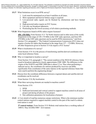 112
15.17 What limitations occur in an RTK survey?
1. Lock must be maintained on at least 4 satellites at all times.
2. More equipment and heavier battery usage is required.
3. Low-powered radio signals can be blocked by obstructions and have limited
range.
4. High-powered radios require an FCC license.
5. Can only use broadcast ephemeris.
6. Positioning has the lowest accuracy of all relative positioning methods.
*15.18 What frequencies found in RTK radios require licensure?
450 - 470 MHz. From Section 15.3: "In North America and in other areas of the world,
frequencies in the range of 150–174 MHz in the VHF radio spectrum, and from 450–
470 MHz in the UHF radio spectrum can be used for RTK transmissions." and from
Section 15.6, paragraph 2: "The Federal Communications Commission (FCC) does not
require a license for radios that broadcast in the range from 157 – 174 MHz. However,
all other frequencies given in Section 15.4 do require a FCC license"
15.19 What is localization of a survey?
From Section 15.8: It is the process of transforming satellite-derived coordinates into
some local reference frame.
15.20 Why is it important to localize a survey?
From Section 15.8, paragraph 2: "The current rendition of the WGS 84 reference frame
(used in broadcast ephemeris) closely approximates ITRF 2000. The difference in the
origins of the NAD 83 and ITRF 2000 data is about 2.2 m. Thus when performing a
stakeout survey, the coordinates for stations produced by receivers can differ
significantly from coordinates of the same stations in the regional reference frame that
were used to perform the engineering design."
15.21 Discuss how the coordinate differences between a regional datum and satellite-derived
coordinates can be resolved.
From Section 15.8; By localization
15.22 What three surveying elements are needed in machine control?
From Section 15.9:
1. DTM
2. Sufficient horizontal and vertical control to support machine control in all areas of
project and during all phases of the project.
3. Site calibration parameters for localization of project.
15.23 A 5-mi stretch of road has numerous canopy restrictions. What is the minimum number
control stations required to support machine control in this part of the road if a robotic
total station is used?
27 control stations. From Section 15.9: Robotic total stations have a working radius of
1000 ft. Thus 5(5280)/1000 = 26.4 stations
©2012 Pearson Education, Inc., Upper Saddle River, NJ. All rights reserved. This publication is protected by Copyright and written permission should be obtained
from the publisher prior to any prohibited reproduction, storage in a retrieval system, or transmission in any form or by any means, electronic, mechanical, photocopying,
recording, or likewise. For information regarding permission(s), write to: Rights and Permissions Department, Pearson Education, Inc., Upper Saddle River, NJ 07458.
 