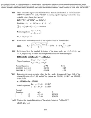 116
16.6 Three horizontal angles were observed around the horizon of station A. Their values are
165 07 54",160 25 36    and 34 26 36". Assuming equal weighting, what are the most
probable values for the three angles?
165°07'52", 160°25'34", and 34°26'34"
Condition x + y + z = 360° or v3 = 6" − (v1 + v2)
 2 2 2 2
1 2 1 26" minimum        
Normal equations 1 2
1 2
2 6"
2 6"
    
    
So, v1 = v2 = v3 = −2"
16.7 What are the standard deviations of the adjusted values in Problem 16.6?
±2.8"
     
2 2 2
0
2 2 2 2
3.46; 3.46 2.8"
3 2 3
S
    
      

16.8 In Problem 16.6, the standard deviations of the three angles are 1.5 , 3.0 ,   and
4.9 , respectively. What are the most probable values for the three angles?
165°07'53.8", 160°25'34.9", and 34°26'31.3"
Normal equations:
1 1 3 2 3
3 1 2 2 3
2 6"
2 6"
w v w v w
w v w v w
  
  
Normal Equations AT
WL X (")
0.888889 0.041649 −0.2499 −0.23
0.041649 0.222222 −0.2499 −1.08
*16.9 Determine the most probable values for the x and y distances of Figure 16.2, if the
observed lengths of AC, AB, and BC (in meters) are 294.081, 135.467, and 158.607,
respectively.
x = 135.469 and y = 158.609
Normal equations:
2 294.081 135.467
2 294.081 158.607
x y
x y
  
  
Normal
Equations AT
L X
2 1 429.548 135.469
1 2 452.688 158.609
*16.10 What are the standard deviations of the adjusted values in Problem 16.9?
±0.003 ft for both
©2012 Pearson Education, Inc., Upper Saddle River, NJ. All rights reserved. This publication is protected by Copyright and written permission should be obtained
from the publisher prior to any prohibited reproduction, storage in a retrieval system, or transmission in any form or by any means, electronic, mechanical, photocopying,
recording, or likewise. For information regarding permission(s), write to: Rights and Permissions Department, Pearson Education, Inc., Upper Saddle River, NJ 07458.
 