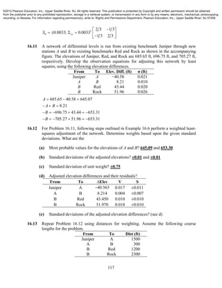 117
2
0
2 3 1 3
0.0033; 0.0033
1 3 2 3
xxS
 
      
16.11 A network of differential levels is run from existing benchmark Juniper through new
stations A and B to existing benchmarks Red and Rock as shown in the accompanying
figure. The elevations of Juniper, Red, and Rock are 685.65 ft, 696.75 ft, and 705.27 ft,
respectively. Develop the observation equations for adjusting this network by least
squares, using the following elevation differences.
From To Elev. Diff. (ft) σ (ft)
Juniper A −40.58 0.021
A B 8.21 0.010
B Red 43.44 0.020
B Rock 51.96 0.026
685.65 40.58 645.07
8.21
696.75 43.44 653.31
705.27 51.96 653.31
A
A B
B
B
  
  
     
     
16.12 For Problem 16.11, following steps outlined in Example 16.6 perform a weighted least-
squares adjustment of the network. Determine weights based upon the given standard
deviations. What are the
(a) Most probable values for the elevations of A and B? 645.09 and 653.30
(b) Standard deviations of the adjusted elevations? ±0.01 and ±0.01
(c) Standard deviation of unit weight? ±0.75
(d) Adjusted elevation differences and their residuals?
From To ∆Elev V S
Juniper A −40.563 0.017 ±0.011
A B 8.214 0.004 ±0.007
B Red 43.450 0.010 ±0.010
B Rock 51.970 0.010 ±0.010
(e) Standard deviations of the adjusted elevation differences? (see d)
16.13 Repeat Problem 16.12 using distances for weighting. Assume the following course
lengths for the problem.
From To Dist (ft)
Juniper A 1500
A B 300
B Red 1200
B Rock 2300
©2012 Pearson Education, Inc., Upper Saddle River, NJ. All rights reserved. This publication is protected by Copyright and written permission should be obtained
from the publisher prior to any prohibited reproduction, storage in a retrieval system, or transmission in any form or by any means, electronic, mechanical, photocopying,
recording, or likewise. For information regarding permission(s), write to: Rights and Permissions Department, Pearson Education, Inc., Upper Saddle River, NJ 07458.
 