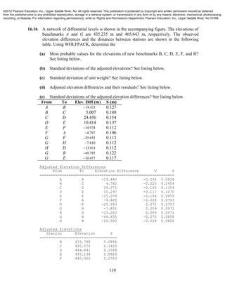 119
16.16 A network of differential levels is shown in the accompanying figure. The elevations of
benchmarks A and G are 435.235 m and 465.643 m, respectively. The observed
elevation differences and the distances between stations are shown in the following
table. Using WOLFPACK, determine the
(a) Most probable values for the elevations of new benchmarks B, C, D, E, F, and H?
See listing below.
(b) Standard deviations of the adjusted elevations? See listing below.
(c) Standard deviation of unit weight? See listing below.
(d) Adjusted elevation differences and their residuals? See listing below.
(e) Standard deviations of the adjusted elevation differences? See listing below.
From To Elev. Diff (m) S (m)
A B 19.411 0.127
B C 5.007 0.180
C D 24.436 0.154
D E 10.414 0.137
E F 14.974 0.112
F A 4.797 0.106
G F 25.655 0.112
G H 7.810 0.112
H D 13.011 0.112
G B 49.785 0.122
G E 10.477 0.117
Adjusted Elevation Differences
From To Elevation Difference V S
=============================================================
A B -19.447 -0.036 0.0856
B C 4.782 -0.225 0.1404
C D 24.271 -0.165 0.1314
D E 10.297 -0.117 0.1070
E F -15.078 -0.104 0.0859
F A -4.825 -0.028 0.0703
G F -25.583 0.072 0.0703
G H -7.801 0.009 0.0971
H D -13.002 0.009 0.0971
G B -49.855 -0.070 0.0856
G E -10.505 -0.028 0.0826
Adjusted Elevations
Station Elevation S
===================================
B 415.788 0.0856
C 420.570 0.1420
D 444.841 0.1064
E 455.138 0.0826
F 440.060 0.0703
©2012 Pearson Education, Inc., Upper Saddle River, NJ. All rights reserved. This publication is protected by Copyright and written permission should be obtained
from the publisher prior to any prohibited reproduction, storage in a retrieval system, or transmission in any form or by any means, electronic, mechanical, photocopying,
recording, or likewise. For information regarding permission(s), write to: Rights and Permissions Department, Pearson Education, Inc., Upper Saddle River, NJ 07458.
 