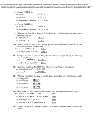 12
2.7 Express 95,748 ft2
in:
*(a) acres 2.1981 ac
(b) hectares 0.88953 ha
(c) square Gunter’s chains 21.981 sq. ch.
2.8 Convert 5.6874 ha to:
(a) acres 14.054 ac
(b) square Gunter’s chains 140.54 sq. ch
2.9 What are the lengths in feet and decimals for the following distances shown on a
building blueprint:
(a) 30 ft 9-3/4 in. 30.81 ft
(b) 12 ft 6-1/32 in. 12.50 ft
2.10 What is the area in acres of a rectangular parcel of land measured with a Gunter’s chain
if the recorded sides are as follows:
*(a) 9.17 ch and 10.64 ch 9.76 ac
(b) 12 ch 36 lk and 24 ch 28 lk 30.01 ac
2.11 Compute the area in acres of triangular lots shown on a plat having the following
recorded right-angle sides:
(a) 208.94 ft and 232.65 ft 0.55796 ac
(b) 9 ch 25 lk and 6 ch 16 lk 2.85 ac
2.12 A distance is expressed as 125,845.64 U.S. survey feet. What is the length in
*(a) international feet? 125,845.89 ft
(b) meters? 38,357.828 m
2.13 What are the radian and degree-minute-second equivalents for the following angles
given in grads:
*(a) 136.00 grads 122°24
(b) 89.5478 grads  80°35 35
(c) 68.1649 grads  61°20 54
2.14 Give answers to the following problems in the correct number of significant figures:
*(a) sum of 23.15, 0.984, 124, and 12.5 160.
(b) sum of 36.15, 0.806, 22.4, and 196.458 255.8
(c) product of 276.75 and 33.7 9330
(d) quotient of 4930.27 divided by 1.29 3820
2.15 Express the value or answer in powers of 10 to the correct number of significant
figures:
©2012 Pearson Education, Inc., Upper Saddle River, NJ. All rights reserved. This publication is protected by Copyright and written permission should be obtained
from the publisher prior to any prohibited reproduction, storage in a retrieval system, or transmission in any form or by any means, electronic, mechanical, photocopying,
recording, or likewise. For information regarding permission(s), write to: Rights and Permissions Department, Pearson Education, Inc., Upper Saddle River, NJ 07458.
 