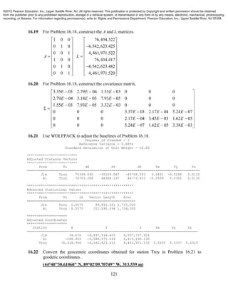 121
16.19 For Problem 16.18, construct the A and L matrices.
1 0 0 76,434.322
0 1 0 4,542,623.425
0 0 1 4,461,971.522
1 0 0 76,434.417
0 1 0 4,542,623.482
0 0 1 4,461,971.520
A L
   
   
   
   
    
   
   
   
   
16.20 For Problem 16.18, construct the covariance matrix.
3.35 03 2.79 04 1.55 03 0 0 0
2.79 04 3.18 03 7.93 05 0 0 0
1.55 03 7.93 05 3.32 03 0 0 0
0 0 0 3.37 03 2.17 04 5.24 07
0 0 0 2.17 04 3.45 03 1.62 05
0 0 0 5.24 07 1.62 05 3.38 03
E E E
E E E
E E E
E E E
E E E
E E E
   
   
 
   
   
   
   
 
   
16.21 Use WOLFPACK to adjust the baselines of Problem 16.18.
Degrees of Freedom = 3
Reference Variance = 0.6854
Standard Devaiation of Unit Weight = ±0.83
*************************
Adjusted Distance Vectors
*************************
From To dX dY dZ Vx Vy Vz
======================================================================================
Jim Troy 76399.690 -45109.047 -45766.383 0.0441 -0.0268 0.0110
Al Troy 76703.286 46348.197 46772.403 -0.0509 0.0302 0.0130
*****************************************************
Advanced Statistical Values
*****************************************************
From To ±S Vector Length Prec
======================================================
Jim Troy 0.0575 99,831.361 1,737,000
Al Troy 0.0575 101,090.094 1,759,000
********************
Adjusted Coordinates
********************
Station X Y Z Sx Sy Sz
=====================================================================================
Jim 34.676 -4,497,514.405 4,507,737.916
Al -268.920 -4,588,971.649 4,415,199.130
Troy 76,434.366 -4,542,623.452 4,461,971.533 0.0330 0.0337 0.0329
16.22 Convert the geocentric coordinates obtained for station Troy in Problem 16.21 to
geodetic coordinates.
(44°40''30.61060" N, 89°02'09.70749" W, 313.539 m)
©2012 Pearson Education, Inc., Upper Saddle River, NJ. All rights reserved. This publication is protected by Copyright and written permission should be obtained
from the publisher prior to any prohibited reproduction, storage in a retrieval system, or transmission in any form or by any means, electronic, mechanical, photocopying,
recording, or likewise. For information regarding permission(s), write to: Rights and Permissions Department, Pearson Education, Inc., Upper Saddle River, NJ 07458.
 