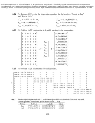 123
16.24 For Problem 16.23, write the observation equations for the baselines “Bonnie to Ray”
and “Tom to Herb.”
1,605,789.511
4,783,840.068
3,888,629.247
Ray x
Ray y
Ray z
X
Y
Z
   
   
  
1,580,503.127
4,704,056.652
3,995,848.771
Herb x
Herb y
Herb z
X
Y
Z
   
   
  
16.25 For Problem 16.23, construct the A, X, and L matrices for the observations.
1 0 0 0 0 0 1,605,789.511
0 1 0 0 0 0 4,783,840.068
0 0 1 0 0 0 3,888,629.2
0 0 0 1 0 0
0 0 0 0 1 0
0 0 0 0 0 1
1 0 0 0 0 0
0 1 0 0 0 0
0 0 1 0 0 0
0 0 0 1 0 0
0 0 0 0 1 0
0 0 0 0 0 1
Ray
Ray
Ray
Herb
Herb
Herb
X
Y
Z
A X L
X
Y
Z
 
  
 
 
 
  
  
  
      
  
  
     
 
 
 
  
47
1,580,503.306
4,704,056.632
3,994,206.639
1,605,789.611
4,783,840.050
3,888,629.229
1,580,503.127
4,704,056.652
3,995,848.771
 
 
 
 
 
 
 
 
 
 
 
 
 
 
 
 
 
  
16.26 For Problem 16.23, construct the covariance matrix.
3.48E 03 2.89E 04 1.62E 03 0 0 0 0 0 0 0 0 0
2.89E 04 3.61E 03 6.16E 05 0 0 0 0 0 0 0 0 0
1.62E 03 6.16E 05 3.39E 03 0 0 0 0 0 0 0 0 0
0 0 0 3.07E 03 7.87E 05 5.88E 05 0 0 0 0 0 0
0 0 0 7.87E 05 3.13E 03 1.36E 04 0 0 0 0 0 0
0 0 0 5.88E 05 1.36E 04 3.06E 03 0 0 0 0 0 0
  
  
  
  
  
  
 
0 0 0 0 0 0 1.93E 03 4.49E 05 7.39E 05 0 0 0
0 0 0 0 0 0 4.49E 05 1.98E 03 3.91E 06 0 0 0
0 0 0 0 0 0 7.39E 05 3.91E 06 1.99E 03 0 0 0
0 0 0 0 0 0 0 0 0 1.79E 03 1.12E 05 4.48E 05
0 0 0 0 0 0 0 0 0 1.12E 05 1.78E 03 5.65E 05
0 0 0 0 0 0 0 0 0 4.48E 05 5.65E 05 1.80E 03
  
   
   
  
  
  
 
 
 
 
 
 
 
 
 
 
 
 
 
 
 
 
 
 
 
*16.27 After completing Problem 16.23, convert the geocentric coordinates for station Ray and
Herb to geodetic coordinates. (Hint: See Section 13.4.3)
Station Latitude Longitude h (m)
Ray 37°48'16.20675" N 108°33'19.20792" W 501.250
Herb 39°01'05.04679" N 108°34'18.09694" W 525.589
©2012 Pearson Education, Inc., Upper Saddle River, NJ. All rights reserved. This publication is protected by Copyright and written permission should be obtained
from the publisher prior to any prohibited reproduction, storage in a retrieval system, or transmission in any form or by any means, electronic, mechanical, photocopying,
recording, or likewise. For information regarding permission(s), write to: Rights and Permissions Department, Pearson Education, Inc., Upper Saddle River, NJ 07458.
 