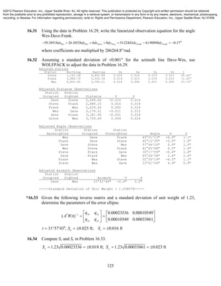 125
16.31 Using the data in Problem 16.29, write the linearized observation equation for the angle
Wes-Dave-Frank.
59.38918 26.10528 0 0 19.22443 61.90890 0.17Wes Wes Dave Dave Frank Frankdx dy dx dy dx dy        
where coefficients are multiplied by 206264.8"/rad.
16.32 Assuming a standard deviation of ±0.001" for the azimuth line Dave-Wes, use
WOLFPACK to adjust the data in Problem 16.29.
Adjusted stations
Station Northing Easting Sn Se Su Sv t
Steve 1,141.58 4,402.84 0.016 0.016 0.019 0.013 45.60°
Frank 2,884.70 5,554.39 0.019 0.013 0.019 0.013 11.05°
Wes 4,851.82 3,795.11 0.014 0.006 0.015 0.000 23.73°
Adjusted Distance Observations
Station Station
Occupied Sighted Distance V S
Dave Steve 2,049.60 -0.010 0.014
Steve Frank 2,089.15 0.016 0.014
Frank Wes 2,639.06 0.002 0.014
Wes Dave 3,179.51 -0.011 0.015
Dave Frank 3,181.90 -0.001 0.014
Steve Wes 3,759.69 0.004 0.014
Adjusted Angle Observations
Station Station Station
Backsighted Occupied Foresighted Angle V S
Wes Dave Frank 49°01'13" -0.9" 1.1"
Frank Dave Steve 40°12'39" -3.0" 1.4"
Dave Steve Wes 57°44'14" 0.9" 1.5"
Wes Steve Frank 42°45'08" 0.5" 1.4"
Steve Frank Dave 39°17'59" -0.4" 1.4"
Dave Frank Wes 65°26'34" 1.4" 1.4"
Frank Wes Steve 32°30'19" -6.5" 1.1"
Steve Wes Dave 33°01'54" 4.9" 0.9"
Adjusted Azimuth Observations
Station Station
Occupied Sighted Azimuth V S
Dave Wes 23°43'46" -0.0" 0.0"
-----Standard Deviation of Unit Weight = 1.038578-----
*16.33 Given the following inverse matrix and a standard deviation of unit weight of 1.23,
determine the parameters of the error ellipse.
1 0.00023536 0.00010549
( )
0.00010549 0.00033861
xx xyT
xy yy
q q
A WA
q q
    
    
  
31 57 43 ; 0.025 ft; 0.016 ftu vt S S      
16.34 Compute Sx and Sy in Problem 16.33.
1.23 0.00023536 0.018 ft; 1.23 0.00033861 0.023 ftx yS S     
©2012 Pearson Education, Inc., Upper Saddle River, NJ. All rights reserved. This publication is protected by Copyright and written permission should be obtained
from the publisher prior to any prohibited reproduction, storage in a retrieval system, or transmission in any form or by any means, electronic, mechanical, photocopying,
recording, or likewise. For information regarding permission(s), write to: Rights and Permissions Department, Pearson Education, Inc., Upper Saddle River, NJ 07458.
 