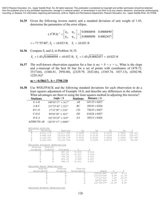126
16.35 Given the following inverse matrix and a standard deviation of unit weight of 1.45,
determine the parameters of the error ellipse.
1 0.0004894 0.0000890
( )
0.0000890 0.0002457
xx xyT
xy yy
q q
A WA
q q
    
    
  
71 55 40 ; 0.033 ft; 0.021 ftu vt S S      
16.36 Compute Sx and Sy in Problem 16.35.
1.45 0.0004894 0.032 ft; 1.45 0.0002457 0.023 ftx yS S     
16.37 The well-known observation equation for a line is mx + b = y + vy. What is the slope
and y-intercept of the best fit line for a set of points with coordinates of (478.72,
3517.64), (1446.81, 2950.40), (2329.79, 2432.66), (3345.74, 1837.13), (4382.98,
1229.16)?
m = −0.58617; b = 3798.338
16.38 Use WOLFPACK and the following standard deviations for each observation to do a
least squares adjustment of Example 10.4, and describe any differences in the solution.
What advantages are there to using the least squares method in adjusting this traverse?
Stations Angle S Stations Distance S
E-A-B 100 45 37 16 7    . AB 647 25 0027. .
A-B-C 231 23 43 221    . BC 20303 0026. .
B-C-D 17 12 59 218    . CD 72035 0027. .
C-D-E 89 03 28 10 2    . DE 61024 0027. .
D-E-A 101 34 24 16 9    . EA 28513 0 026. .
AZIMUTH AB 126 55 17 0 001    .
Adjusted stations
Sta Northing Easting Sn Se Su Sv t
B 4,611.179 10,517.459 0.0099 0.0132 0.0165 0.0000 126.92°
C 4,408.224 10,523.432 0.0172 0.0178 0.0193 0.0154 130.51°
D 5,102.267 10,716.279 0.0232 0.0192 0.0256 0.0160 147.58°
E 5,255.934 10,125.709 0.0150 0.0149 0.0175 0.0119 44.56°
Adjusted Distance Observations
Station Station
Occupied Sighted Distance V S
A B 647.26 -0.010 0.016
B C 203.04 -0.013 0.016
C D 720.34 0.013 0.017
D E 610.23 0.005 0.017
E A 285.14 -0.011 0.017
Adjusted Angle Observations
Station Station Station
Backsighted Occupied Foresighted Angle V S
E A B 100°45'44" -6.9" 9.1"
A B C 231°23'34" 8.8" 12.3"
B C D 17°12'51" 7.6" 10.2"
C D E 89°03'24" 4.4" 6.1"
D E A 101°34'27" -2.9" 8.4"
Adjusted Azimuth Observations
©2012 Pearson Education, Inc., Upper Saddle River, NJ. All rights reserved. This publication is protected by Copyright and written permission should be obtained
from the publisher prior to any prohibited reproduction, storage in a retrieval system, or transmission in any form or by any means, electronic, mechanical, photocopying,
recording, or likewise. For information regarding permission(s), write to: Rights and Permissions Department, Pearson Education, Inc., Upper Saddle River, NJ 07458.
 