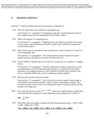 128
17 MAPPING SURVEYS
Asterisks (*) indicate problems that have answers given in Appendix G.
17.1 Describe what features are located on a topographic map.
From Section 17.1, paragraph 2: "Topographic maps also include planimetric features,
but in addition they show the configuration of the Earth’s surface."
17.2 What is the purpose of a mapping survey.
From Section 17.1, paragraph 1: "Mapping surveys are made to determine the locations
of natural and cultural features on the Earth’s surface and to define the configuration
(relief) of that surface."
17.3 What factors must be considered when selecting the contour interval to be used for a
given topographic map.
From Section 17.5, paragraph 4: "The contour interval selected depends on a map’s
purpose and scale, and upon the diversity of relief in the area."
17.4 List the different methods that can be used for a ground survey to perform a mapping
survey.
From Section 17.9, paragraph 2: "Location of planimetric features and contours can be
accomplished by one of the following field procedures: (1) radiation by total station
instrument, (2) coordinate squares or “grid” method, (3) offsets from a reference line,
(4) use of portable GNSS units, or (5) a combination of these methods."
17.5 Why are spot elevations placed on a map?
From Section 17.5, paragraph 5: " Spot elevations are used on maps to mark unique or
critical points such as peaks, potholes, valleys, streams, and highway crossings. They
may also be used in lieu of contours for defining elevations on relatively flat terrain that
extends over a large area."
17.6* On a map sheet having a scale of 1in. 360 ft,
what is the smallest distance (in feet) that
can be plotted with an engineer’s scale? (Minimum scale graduations are 1/60th in.)
6 ft =
1
360 ft
60
17.7 What ratio scales are suitable to replace the following equivalent scales: 1:1200, 1:2400,
1:3600, 1:4800, and 1:7200?
1 in. = 100 ft, 1 in. = 200 ft, 1 in. = 300 ft, 1 in. = 400 ft, 1 in. = 600 ft.
©2012 Pearson Education, Inc., Upper Saddle River, NJ. All rights reserved. This publication is protected by Copyright and written permission should be obtained
from the publisher prior to any prohibited reproduction, storage in a retrieval system, or transmission in any form or by any means, electronic, mechanical, photocopying,
recording, or likewise. For information regarding permission(s), write to: Rights and Permissions Department, Pearson Education, Inc., Upper Saddle River, NJ 07458.
 