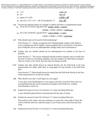 13
(a) 11,432 1.1432 × 104
(b) 4520 4.52 × 103
(c) square of 11,293 1.2753 × 108
(d) sum of (11.275 + 0.5 + 146.12) divided by 7.2 2.2 × 101
2.16 Convert the adjusted angles of a triangle to radians and show a computational check:
*(a) 39 41 54 , 91 30 16 , and 48 47 50        0.692867, 1.59705, and 0.851672
0.6928666 + 1.597054 + 0.8516721 = 3.14059 check
(b) 82 17 43 , 29 05 54 , and 68 36 23        1.43632, 0.507862, and 1.19741
1.436324 + 0. 5078617 + 1.197407 = 3.14159 check
2.17 Why should a pen not be used in field notekeeping?
From Section 2.7: " Books so prepared will withstand damp weather in the field (or
even a soaking) and still be legible, whereas graphite from a soft pencil, or ink from a
pen or ballpoint, leaves an undecipherable smudge under such circumstances."
2.18 Explain why one number should not be superimposed over another or the lines of
sketches.
From Section 2.7: This can be explained with the need for integrity since it would raise
the issue of what are you hiding, legibility since the numbers are often hard to interpret
when so written, or by clarity since the notes are being crowded.
*2.19 Explain why data should always be entered directly into the field book at the time
measurements are made, rather than on scrap paper for neat transfer to the field book
later.
From Section 2.7: Data should always be entered into the field book directly at the time
of the measurements to avoid loss of data.
2.20 Why should a new day’s work begin on a new page?
A new day's work should begin on a new page to provide a record of what work was
accomplished each day and to document an changes in the field crew, weather,
instrumentation, and so on.
2.21 Explain the reason for item 18 in Section 2.11 when recording field notes.
A zero should be placed before a decimal point for the sake of clarity.
2.22 Explain the reason for item 24 in Section 2.11 when recording field notes.
The need for a title, index, and cross-reference is to provide a clear path of where the
work to find the notes for a specific project, even if some notes come from previous
work.
2.23 Explain the reason for item 12 in Section 2.11 when recording field notes.
©2012 Pearson Education, Inc., Upper Saddle River, NJ. All rights reserved. This publication is protected by Copyright and written permission should be obtained
from the publisher prior to any prohibited reproduction, storage in a retrieval system, or transmission in any form or by any means, electronic, mechanical, photocopying,
recording, or likewise. For information regarding permission(s), write to: Rights and Permissions Department, Pearson Education, Inc., Upper Saddle River, NJ 07458.
 