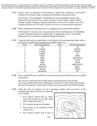 130
17.17 Discuss why it is important to locate breaks in grade with “breaklines” in the field if
contours will be drawn using a computerized automated contouring system.
From Section 17.8, paragraph 6: "Breaklines are linear topographic features that
delineate the intersection of two surfaces that have uniform slopes, and thus define
changes in grade. Automated mapping algorithms use these lines to define sides of the
triangles that form the TIN model, and thus elevations are interpolated along them."
17.18 What considerations should be given to a mapping survey using GNSS satellites?
From Chapter 15, receivers can not locate points close to buildings due to multipathing
or under overhead obstructions. Additionally, in topographic surveys, the geodetic
heights must be converted to orthometric heights (elevations).
17.19 Using the labels given in parentheses in the legend of the accompanying figure create a
set of notes using the drawing designators listed in Table 17.2.
Point Drawing Designator Point Drawing Designator
1
2
3
4
5
6
7
8
9
10
11
12
.IP
CTREE
CTREE
DTREE
.BDG
.BDG
.BDG
.BDG
.ROAD
.IP.ROAD!
.ROAD
.IP.ROAD!
13
14
15
16
17
18
19
20
21
22
23
24
.IP
DTREE
DTREE
.IP
.BDG
.BDG.DECK
.DECK
.DECK
.BDG.DECK!
.BDG+
CTREE
.IP+
17.20 How could GNSS survey methods be used where the area of interest has some overhead
obstructions?
The surveyor could locate all possible features and grade points using satellite
surveying methods followed by establishing a minimum of 2 intervisible control points
that can be occupied by a total station to fill in areas inaccessible with GNSS antennas.
17.21 Using the rules of contours, list the contouring mistakes that are shown in the
accompanying figure and list the contouring
rule it violates.
1. 65-ft contour violates item 10, which
states that contours go in pairs along
sides of ridges and item 11.
2. 55-ft contour should not be labeled.
3. 50-ft contour is not continuous which
violates item 1.
4. 45-ft contour violates item 9 since it
©2012 Pearson Education, Inc., Upper Saddle River, NJ. All rights reserved. This publication is protected by Copyright and written permission should be obtained
from the publisher prior to any prohibited reproduction, storage in a retrieval system, or transmission in any form or by any means, electronic, mechanical, photocopying,
recording, or likewise. For information regarding permission(s), write to: Rights and Permissions Department, Pearson Education, Inc., Upper Saddle River, NJ 07458.
 