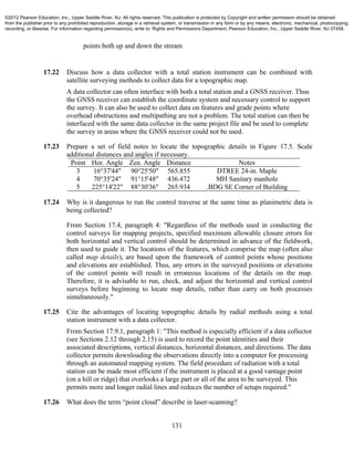 131
points both up and down the stream
17.22 Discuss how a data collector with a total station instrument can be combined with
satellite surveying methods to collect data for a topographic map.
A data collector can often interface with both a total station and a GNSS receiver. Thus
the GNSS receiver can establish the coordinate system and necessary control to support
the survey. It can also be used to collect data on features and grade points where
overhead obstructions and multipathing are not a problem. The total station can then be
interfaced with the same data collector in the same project file and be used to complete
the survey in areas where the GNSS receiver could not be used.
17.23 Prepare a set of field notes to locate the topographic details in Figure 17.5. Scale
additional distances and angles if necessary.
Point Hor. Angle Zen. Angle Distance Notes
3
4
5
16°37'44"
70°35'24"
225°14'22"
90°25'50"
91°15'48"
88°30'36"
565.855
436.472
265.934
DTREE 24-in. Maple
MH Sanitary manhole
.BDG SE Corner of Building
17.24 Why is it dangerous to run the control traverse at the same time as planimetric data is
being collected?
From Section 17.4, paragraph 4: "Regardless of the methods used in conducting the
control surveys for mapping projects, specified maximum allowable closure errors for
both horizontal and vertical control should be determined in advance of the fieldwork,
then used to guide it. The locations of the features, which comprise the map (often also
called map details), are based upon the framework of control points whose positions
and elevations are established. Thus, any errors in the surveyed positions or elevations
of the control points will result in erroneous locations of the details on the map.
Therefore, it is advisable to run, check, and adjust the horizontal and vertical control
surveys before beginning to locate map details, rather than carry on both processes
simultaneously."
17.25 Cite the advantages of locating topographic details by radial methods using a total
station instrument with a data collector.
From Section 17.9.1, paragraph 1: "This method is especially efficient if a data collector
(see Sections 2.12 through 2.15) is used to record the point identities and their
associated descriptions, vertical distances, horizontal distances, and directions. The data
collector permits downloading the observations directly into a computer for processing
through an automated mapping system. The field procedure of radiation with a total
station can be made most efficient if the instrument is placed at a good vantage point
(on a hill or ridge) that overlooks a large part or all of the area to be surveyed. This
permits more and longer radial lines and reduces the number of setups required."
17.26 What does the term “point cloud” describe in laser-scanning?
©2012 Pearson Education, Inc., Upper Saddle River, NJ. All rights reserved. This publication is protected by Copyright and written permission should be obtained
from the publisher prior to any prohibited reproduction, storage in a retrieval system, or transmission in any form or by any means, electronic, mechanical, photocopying,
recording, or likewise. For information regarding permission(s), write to: Rights and Permissions Department, Pearson Education, Inc., Upper Saddle River, NJ 07458.
 