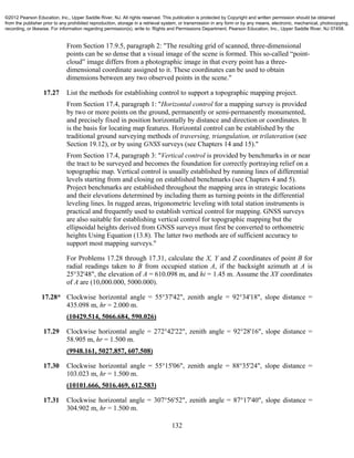 132
From Section 17.9.5, paragraph 2: "The resulting grid of scanned, three-dimensional
points can be so dense that a visual image of the scene is formed. This so-called “point-
cloud” image differs from a photographic image in that every point has a three-
dimensional coordinate assigned to it. These coordinates can be used to obtain
dimensions between any two observed points in the scene."
17.27 List the methods for establishing control to support a topographic mapping project.
From Section 17.4, paragraph 1: "Horizontal control for a mapping survey is provided
by two or more points on the ground, permanently or semi-permanently monumented,
and precisely fixed in position horizontally by distance and direction or coordinates. It
is the basis for locating map features. Horizontal control can be established by the
traditional ground surveying methods of traversing, triangulation, or trilateration (see
Section 19.12), or by using GNSS surveys (see Chapters 14 and 15)."
From Section 17.4, paragraph 3: "Vertical control is provided by benchmarks in or near
the tract to be surveyed and becomes the foundation for correctly portraying relief on a
topographic map. Vertical control is usually established by running lines of differential
levels starting from and closing on established benchmarks (see Chapters 4 and 5).
Project benchmarks are established throughout the mapping area in strategic locations
and their elevations determined by including them as turning points in the differential
leveling lines. In rugged areas, trigonometric leveling with total station instruments is
practical and frequently used to establish vertical control for mapping. GNSS surveys
are also suitable for establishing vertical control for topographic mapping but the
ellipsoidal heights derived from GNSS surveys must first be converted to orthometric
heights Using Equation (13.8). The latter two methods are of sufficient accuracy to
support most mapping surveys."
For Problems 17.28 through 17.31, calculate the X, Y and Z coordinates of point B for
radial readings taken to B from occupied station A, if the backsight azimuth at A is
25°32'48", the elevation of A = 610.098 m, and hi = 1.45 m. Assume the XY coordinates
of A are (10,000.000, 5000.000).
17.28* Clockwise horizontal angle = 55°37'42", zenith angle = 92°34'18", slope distance =
435.098 m, hr = 2.000 m.
(10429.514, 5066.684, 590.026)
17.29 Clockwise horizontal angle = 272°42'22", zenith angle = 92°28'16", slope distance =
58.905 m, hr = 1.500 m.
(9948.161, 5027.857, 607.508)
17.30 Clockwise horizontal angle = 55°15'06", zenith angle = 88°35'24", slope distance =
103.023 m, hr = 1.500 m.
(10101.666, 5016.469, 612.583)
17.31 Clockwise horizontal angle = 307°56'52", zenith angle = 87°17'40", slope distance =
304.902 m, hr = 1.500 m.
©2012 Pearson Education, Inc., Upper Saddle River, NJ. All rights reserved. This publication is protected by Copyright and written permission should be obtained
from the publisher prior to any prohibited reproduction, storage in a retrieval system, or transmission in any form or by any means, electronic, mechanical, photocopying,
recording, or likewise. For information regarding permission(s), write to: Rights and Permissions Department, Pearson Education, Inc., Upper Saddle River, NJ 07458.
 