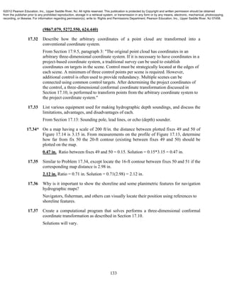 133
(9867.079, 5272.550, 624.440)
17.32 Describe how the arbitrary coordinates of a point cloud are transformed into a
conventional coordinate system.
From Section 17.9.5, paragraph 3: "The original point cloud has coordinates in an
arbitrary three-dimensional coordinate system. If it is necessary to have coordinates in a
project-based coordinate system, a traditional survey can be used to establish
coordinates on targets in the scene. Control must be strategically located at the edges of
each scene. A minimum of three control points per scene is required. However,
additional control is often used to provide redundancy. Multiple scenes can be
connected using common control targets. After determining the project coordinates of
the control, a three-dimensional conformal coordinate transformation discussed in
Section 17.10, is performed to transform points from the arbitrary coordinate system to
the project coordinate system."
17.33 List various equipment used for making hydrographic depth soundings, and discuss the
limitations, advantages, and disadvantages of each.
From Section 17.13: Sounding pole, lead lines, or echo (depth) sounder.
17.34* On a map having a scale of 200 ft/in. the distance between plotted fixes 49 and 50 of
Figure 17.14 is 3.15 in. From measurements on the profile of Figure 17.13, determine
how far from fix 50 the 20-ft contour (existing between fixes 49 and 50) should be
plotted on the map.
0.47 in. Ratio between fixes 49 and 50 = 0.15. Solution = 0.15*3.15 = 0.47 in.
17.35 Similar to Problem 17.34, except locate the 16-ft contour between fixes 50 and 51 if the
corresponding map distance is 2.98 in.
2.12 in. Ratio = 0.71 in. Solution = 0.71(2.98) = 2.12 in.
17.36 Why is it important to show the shoreline and some planimetric features for navigation
hydrographic maps?
Navigators, fisherman, and others can visually locate their position using references to
shoreline features.
17.37 Create a computational program that solves performs a three-dimensional conformal
coordinate transformation as described in Section 17.10.
Solutions will vary.
©2012 Pearson Education, Inc., Upper Saddle River, NJ. All rights reserved. This publication is protected by Copyright and written permission should be obtained
from the publisher prior to any prohibited reproduction, storage in a retrieval system, or transmission in any form or by any means, electronic, mechanical, photocopying,
recording, or likewise. For information regarding permission(s), write to: Rights and Permissions Department, Pearson Education, Inc., Upper Saddle River, NJ 07458.
 