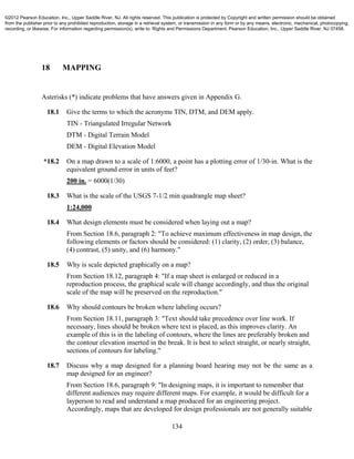 134
18 MAPPING
Asterisks (*) indicate problems that have answers given in Appendix G.
18.1 Give the terms to which the acronyms TIN, DTM, and DEM apply.
TIN - Triangulated Irregular Network
DTM - Digital Terrain Model
DEM - Digital Elevation Model
*18.2 On a map drawn to a scale of 1:6000, a point has a plotting error of 1/30-in. What is the
equivalent ground error in units of feet?
200 in. = 6000(1/30)
18.3 What is the scale of the USGS 7-1/2 min quadrangle map sheet?
1:24,000
18.4 What design elements must be considered when laying out a map?
From Section 18.6, paragraph 2: "To achieve maximum effectiveness in map design, the
following elements or factors should be considered: (1) clarity, (2) order, (3) balance,
(4) contrast, (5) unity, and (6) harmony."
18.5 Why is scale depicted graphically on a map?
From Section 18.12, paragraph 4: "If a map sheet is enlarged or reduced in a
reproduction process, the graphical scale will change accordingly, and thus the original
scale of the map will be preserved on the reproduction."
18.6 Why should contours be broken where labeling occurs?
From Section 18.11, paragraph 3: "Text should take precedence over line work. If
necessary, lines should be broken where text is placed, as this improves clarity. An
example of this is in the labeling of contours, where the lines are preferably broken and
the contour elevation inserted in the break. It is best to select straight, or nearly straight,
sections of contours for labeling."
18.7 Discuss why a map designed for a planning board hearing may not be the same as a
map designed for an engineer?
From Section 18.6, paragraph 9: "In designing maps, it is important to remember that
different audiences may require different maps. For example, it would be difficult for a
layperson to read and understand a map produced for an engineering project.
Accordingly, maps that are developed for design professionals are not generally suitable
©2012 Pearson Education, Inc., Upper Saddle River, NJ. All rights reserved. This publication is protected by Copyright and written permission should be obtained
from the publisher prior to any prohibited reproduction, storage in a retrieval system, or transmission in any form or by any means, electronic, mechanical, photocopying,
recording, or likewise. For information regarding permission(s), write to: Rights and Permissions Department, Pearson Education, Inc., Upper Saddle River, NJ 07458.
 